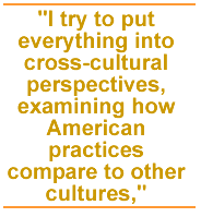 I try to put everything into cross-cultural perspectives, examining how American practices compare to other cultures,