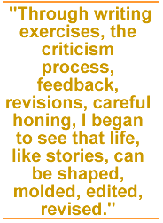 Through writing exercises, the criticism process, feedback, revisions, careful honing, I began to see that life, like stories, can be shaped, molded, edited, revised.