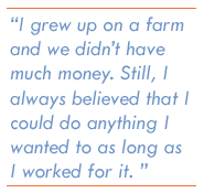 I grew up on a farm and we didn't have much money. Still, I always believed that I could do anything I wanted to as long as I worked for it.
