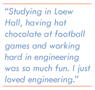 Studying in Loew Hall, having hot chocolate at football games and working hard in engineering was so much fun. I just loved engineering.