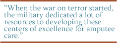 When the war on terror started, the military dedicated a lot of resources to developing these centers of excellence for amputee care.