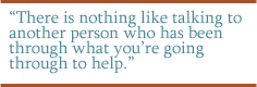 There is nothing like talking to another person who has been through what you're going through to help.