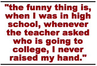 the funny thing is, when I was in high school, whenever the teacher asked who is going to college, I never raised my hand.
